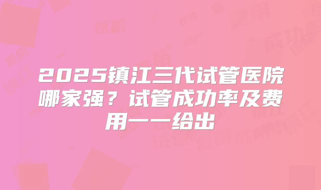 2025镇江三代试管医院哪家强?试管成功率及费用一一给出