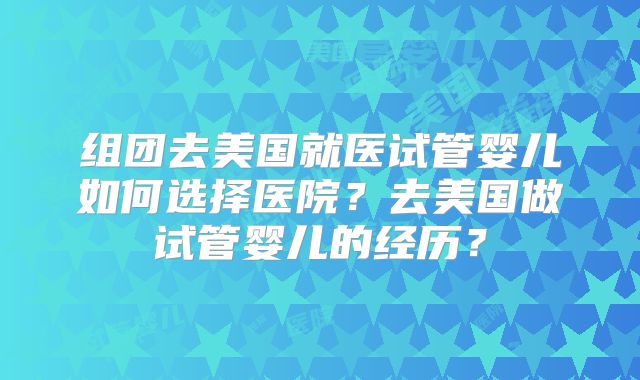 组团去美国就医试管婴儿如何选择医院?去美国做试管婴儿的经历?
