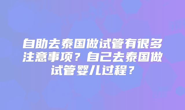 自助去泰国做试管有很多注意事项？自己去泰国做试管婴儿过程？