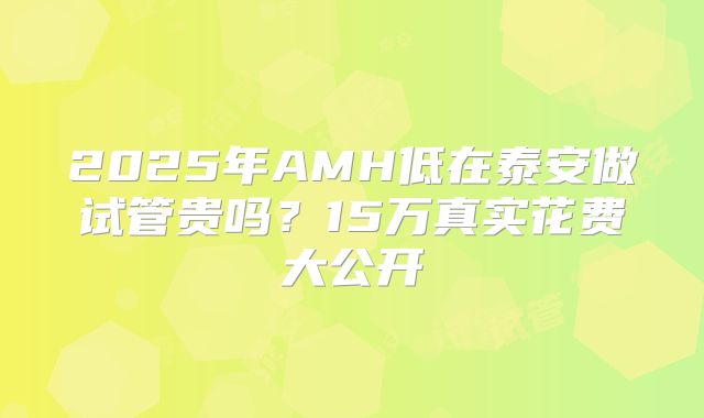 2025年AMH低在泰安做试管贵吗？15万真实花费大公开