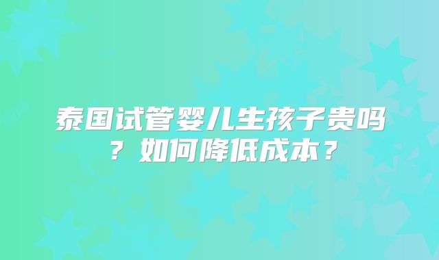 泰国试管婴儿生孩子贵吗?如何降低成本?