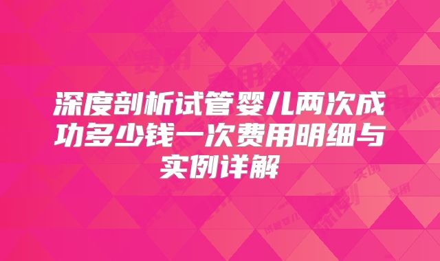 深度剖析试管婴儿两次成功多少钱一次费用明细与实例详解