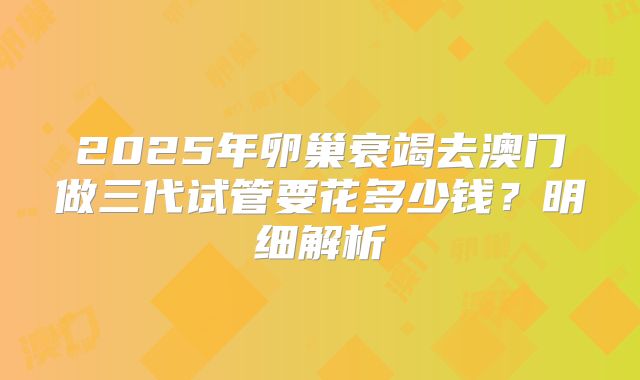 2025年卵巢衰竭去澳门做三代试管要花多少钱？明细解析