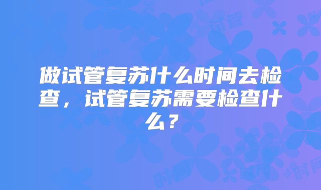 做试管复苏什么时间去检查,试管复苏需要检查什么?