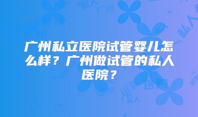 广州私立医院试管婴儿怎么样?广州做试管的私人医院?