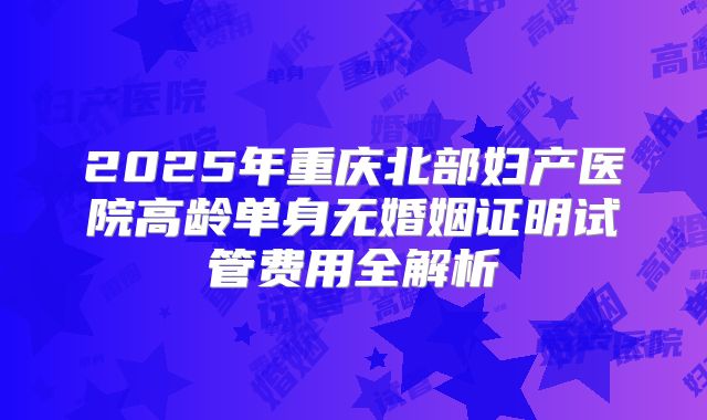 2025年重庆北部妇产医院高龄单身无婚姻证明试管费用全解析