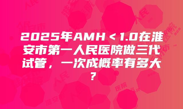 2025年AMH<1.0在淮安市第一人民医院做三代试管,一次成概率有多大?
