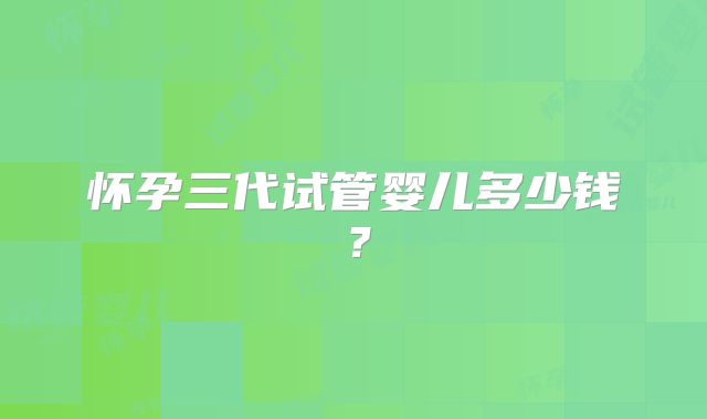 怀孕三代试管婴儿多少钱?