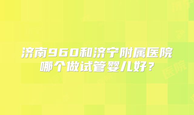 济南960和济宁附属医院哪个做试管婴儿好?