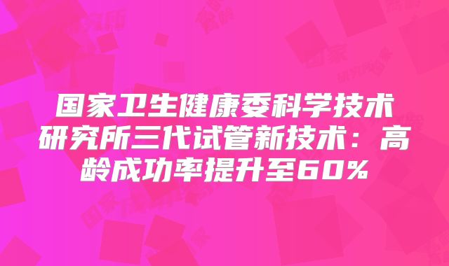 国家卫生健康委科学技术研究所三代试管新技术:高龄成功率提升至60%