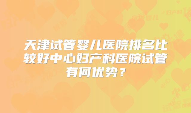 天津试管婴儿医院排名比较好中心妇产科医院试管有何优势?