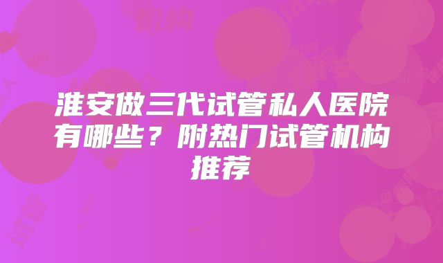 淮安做三代试管私人医院有哪些?附热门试管机构推荐