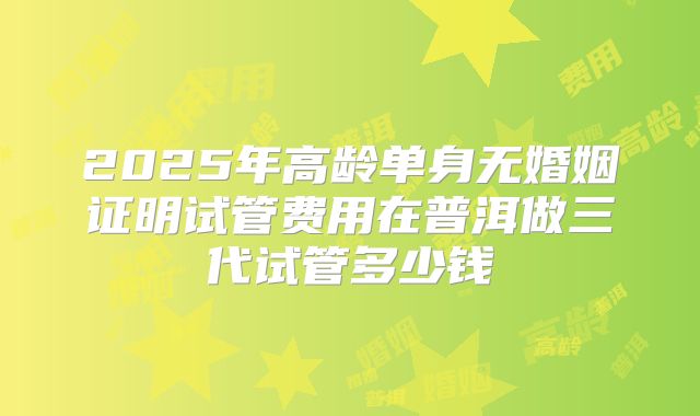 2025年高龄单身无婚姻证明试管费用在普洱做三代试管多少钱