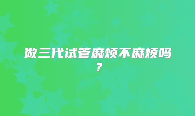 做三代试管麻烦不麻烦吗?