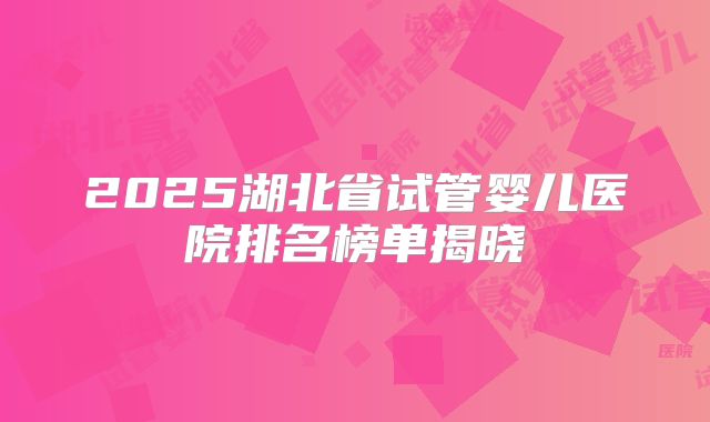 2025湖北省试管婴儿医院排名榜单揭晓
