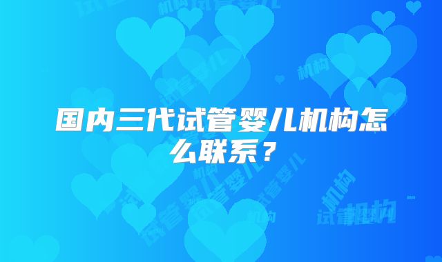国内三代试管婴儿机构怎么联系?