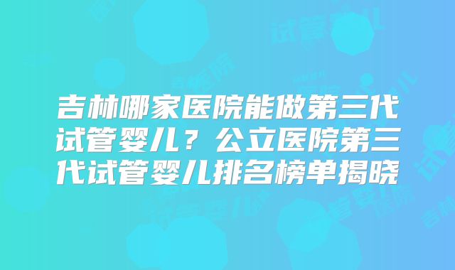 吉林哪家医院能做第三代试管婴儿?公立医院第三代试管婴儿排名榜单揭晓