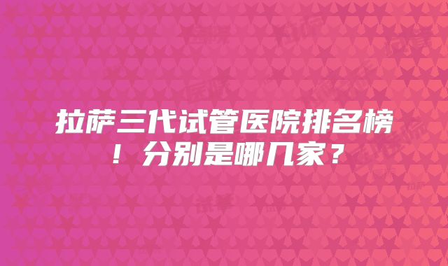 拉萨三代试管医院排名榜！分别是哪几家？