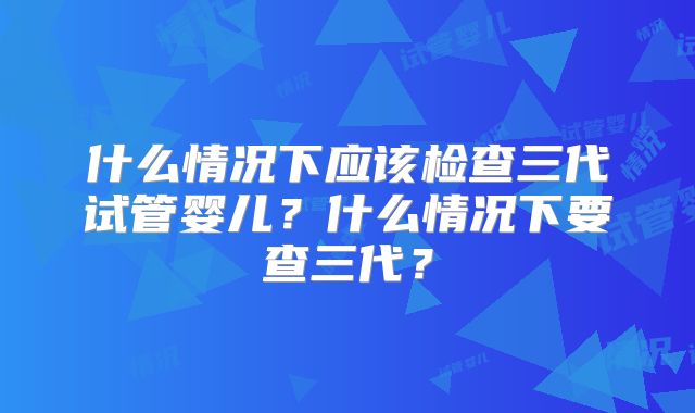 什么情况下应该检查三代试管婴儿?什么情况下要查三代?