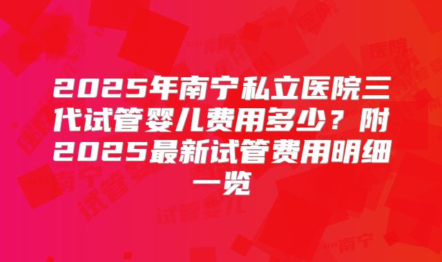 2025年南宁私立医院三代试管婴儿费用多少?附2025最新试管费用明细一览
