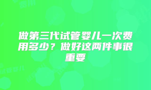 做第三代试管婴儿一次费用多少?做好这两件事很重要