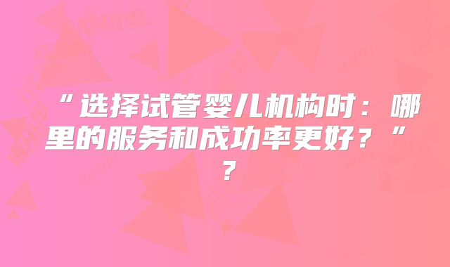 “选择试管婴儿机构时：哪里的服务和成功率更好？”？