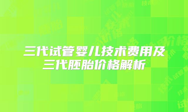 三代试管婴儿技术费用及三代胚胎价格解析