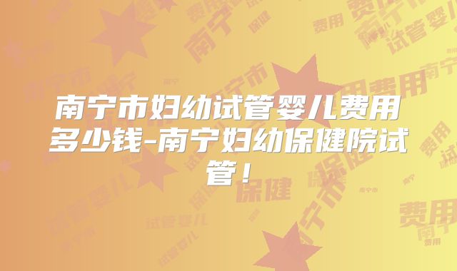 南宁市妇幼试管婴儿费用多少钱-南宁妇幼保健院试管!