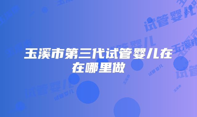 玉溪市第三代试管婴儿在在哪里做