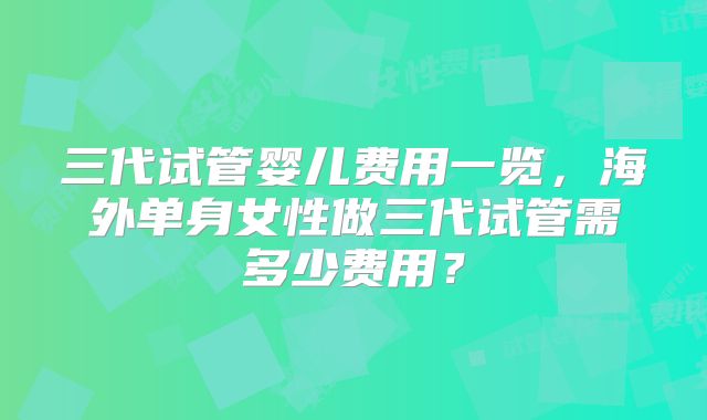 三代试管婴儿费用一览,海外单身女性做三代试管需多少费用?