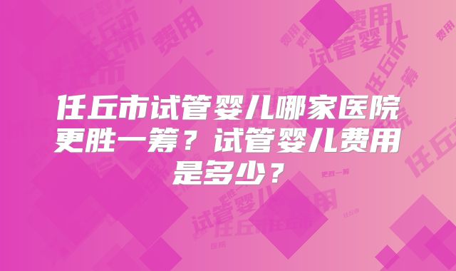 任丘市试管婴儿哪家医院更胜一筹?试管婴儿费用是多少?