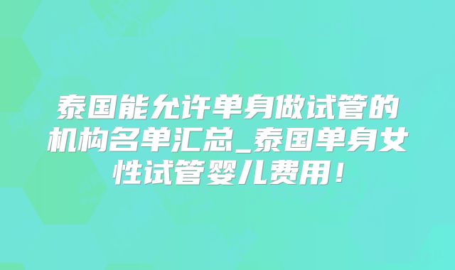 泰国能允许单身做试管的机构名单汇总_泰国单身女性试管婴儿费用!