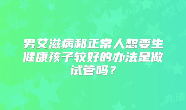 男艾滋病和正常人想要生健康孩子较好的办法是做试管吗?