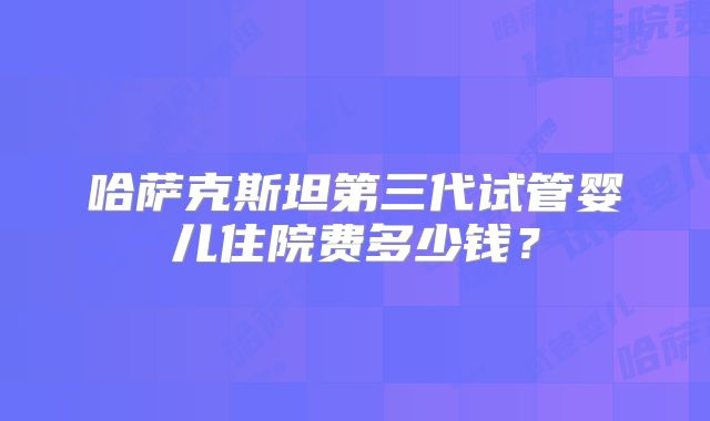 哈萨克斯坦第三代试管婴儿住院费多少钱?