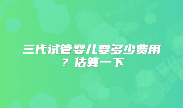 三代试管婴儿要多少费用？估算一下