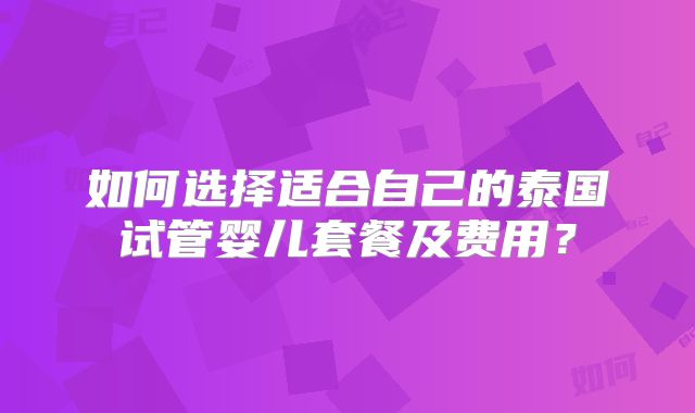 如何选择适合自己的泰国试管婴儿套餐及费用?