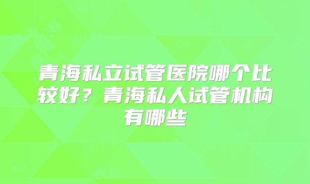 青海私立试管医院哪个比较好?青海私人试管机构有哪些