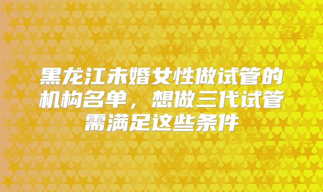 黑龙江未婚女性做试管的机构名单，想做三代试管需满足这些条件