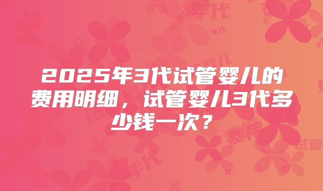 2025年3代试管婴儿的费用明细,试管婴儿3代多少钱一次?