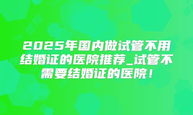 2025年国内做试管不用结婚证的医院推荐_试管不需要结婚证的医院!