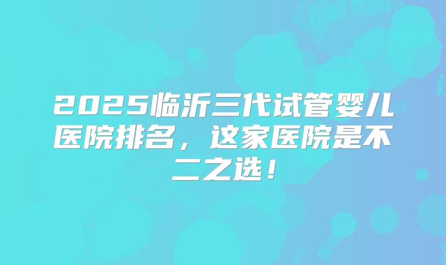 2025临沂三代试管婴儿医院排名,这家医院是不二之选!