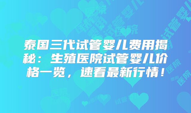 泰国三代试管婴儿费用揭秘:生殖医院试管婴儿价格一览,速看最新行情!