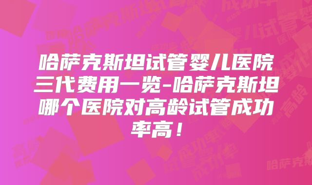 哈萨克斯坦试管婴儿医院三代费用一览-哈萨克斯坦哪个医院对高龄试管成功率高!