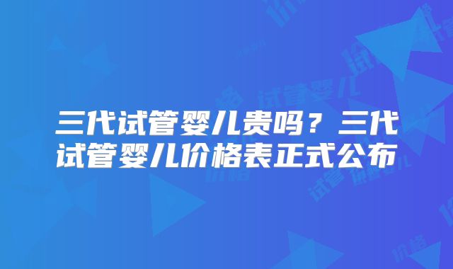 三代试管婴儿贵吗?三代试管婴儿价格表正式公布
