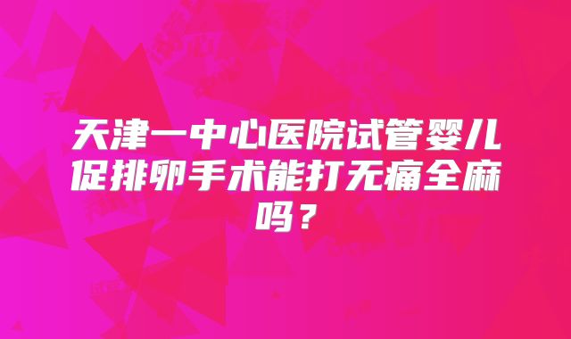 天津一中心医院试管婴儿促排卵手术能打无痛全麻吗?