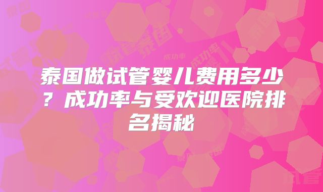 泰国做试管婴儿费用多少?成功率与受欢迎医院排名揭秘
