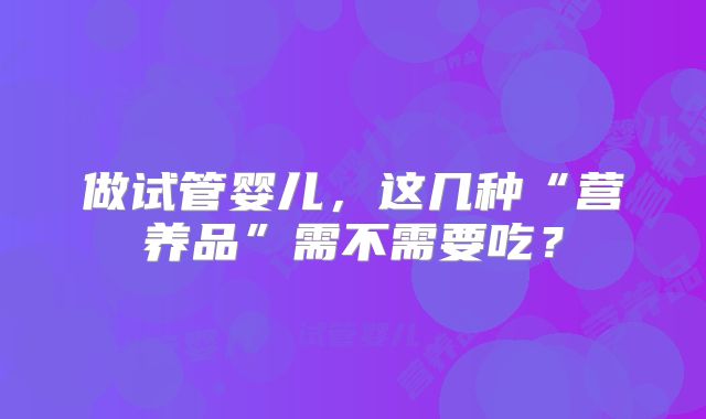 做试管婴儿,这几种“营养品”需不需要吃?