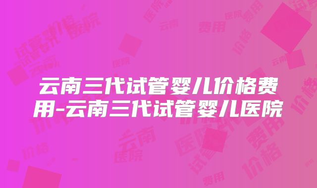 云南三代试管婴儿价格费用-云南三代试管婴儿医院