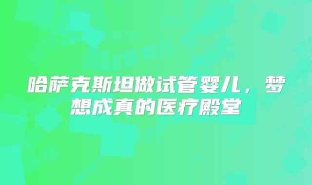 哈萨克斯坦做试管婴儿，梦想成真的医疗殿堂
