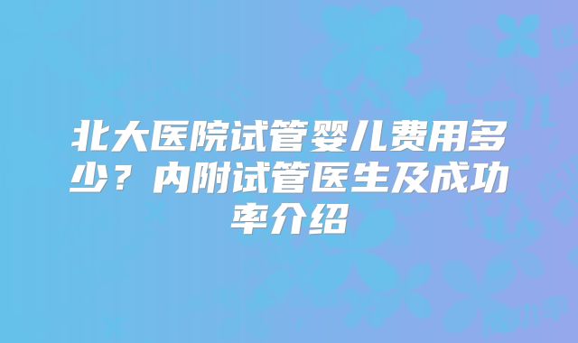 北大医院试管婴儿费用多少?内附试管医生及成功率介绍